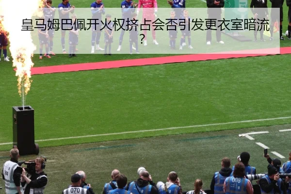 皇马姆巴佩开火权挤占会否引发更衣室暗流？